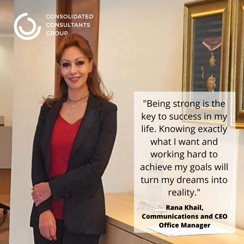 “Being strong is the key to success in my life. Knowing exactly what I want and working hard to achieve my goals will turn my dreams into reality. Throughout my long career at CCG, I have adopted these words in everything I do.” Rana Khail, Communications & CEO Office Manager