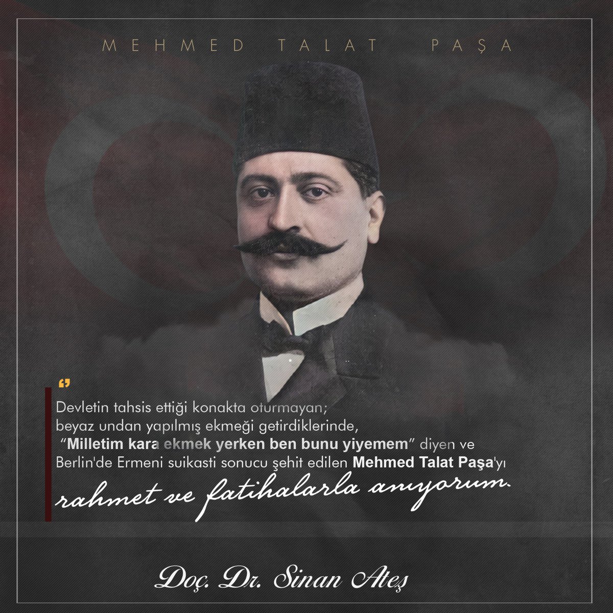 Devletin tahsis ettiği konakta oturmayan; beyaz undan yapılmış ekmeği getirdiklerinde, “Milletim kara ekmek yerken ben bunu yiyemem” diyen ve Berlin'de Ermeni suikasti sonucu şehit edilen Mehmed Talat Paşa'yı şehit edilişinin yıl dönümünde rahmet ve fatihalarla anıyorum.