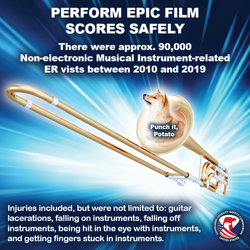 A dog named potato flying through space in a trombone. The text reads: Perform epic film scores safely. There were approx. 90,000 non-electric musical instrument related er visits between 2010 and 2019. Injuries included but were not limited to: guitar lacerations, falling on instruments, falling off instruments, being hit in the eye with instruments, and getting fingers stuck in instruments.