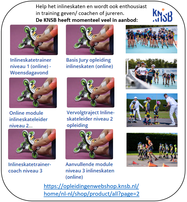 Help het Nederlandse inlineskaten en verbeter u kwaliteiten! Graag informeer ik jou op de vele vernieuwde inlineskate cursussen. Deze zijn nu zeer efficiënt in Corona tijd, want alles is zeer online ingericht en dus gemakkelijker te volgen. <a href="/KNSB/">KNSB</a> <a href="/schaatsennl/">schaatsen.nl</a> <a href="/KNSBOpleidingen/">KNSB Opleidingen</a>