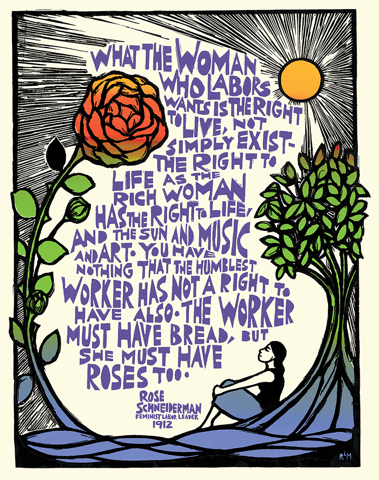 Graphic poster by Ricardo Levins Morales. Imagery includes a woman sitting with her back leaning against a tree, while she looks up at a larger than life sized rose blooming toward the shining sun. Text says: “What the woman who labors wants is the right to live, not simply exist – the right to life as the rich woman has the right to life, and the sun and music and art. You have nothing that the humblest worker has not a right to have also. The worker must have bread, but she must have roses too.” Rose Schneiderman Feminist Labor leader 1912