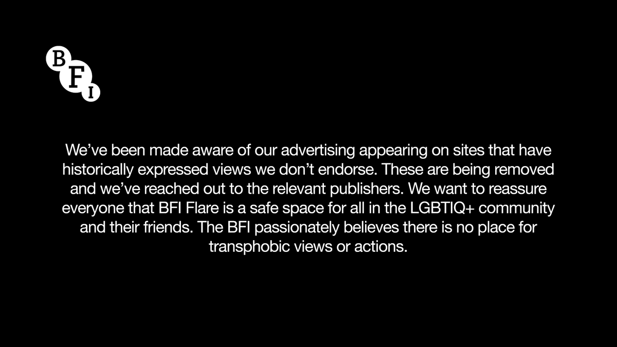 We’ve been made aware of our advertising appearing on sites that have historically expressed views we don’t endorse. These are being removed and we’ve reached out to the relevant publishers. We want to reassure everyone that BFI Flare is a safe space for all in the LGBTIQ+ community and their friends. The BFI passionately believes there is no place for transphobic views or actions.