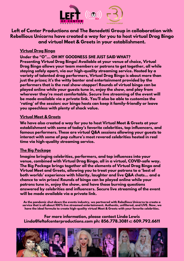 Looking for a COVID SAFE way to bring celebrities, influencers and RuPaul Drag Queens to your venue? We have a solution! Left of Center Productions has partnered with The Benedetti Group and Rebellious Unicorns to provide Virtual Meet &amp; Greets at venues as well as Virtual Bingo.