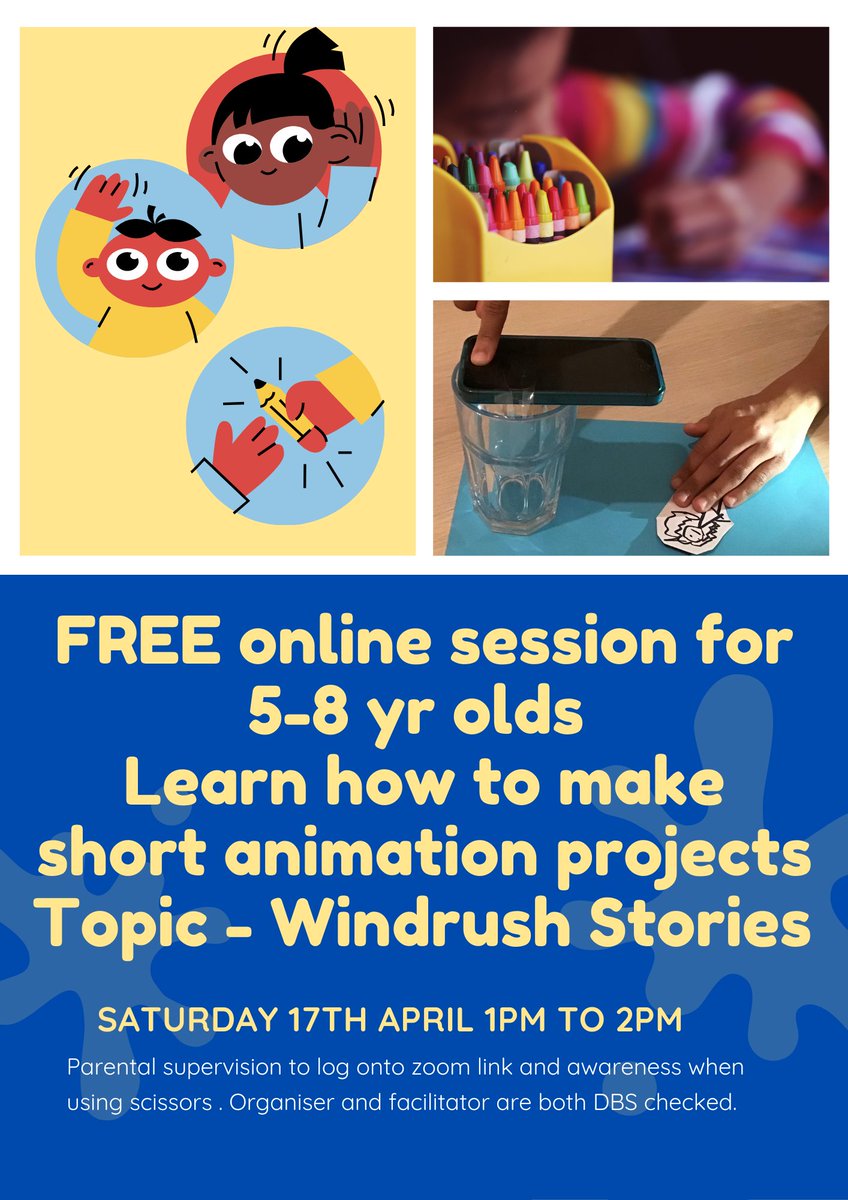 FREE online session for 5-8 yr olds
Learn how to make short animation projects
Topic - Windrush Stories
SATURDAY 17TH APRIL 1PM TO 2PM
Parental supervision to log onto zoom link and awareness when
using scissors . Organiser and facilitator are both DBS checked.
Includes cartoon images of children. a photo of a pencil pot with a blurred child behind, a photo of a hand holding a phone over a glass and another hand holding down a piece of paper.