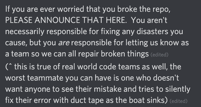 If you are ever worried that you broke the repo, PLEASE ANNOUNCE THAT HERE.  You aren't necessarily responsible for fixing any disasters you cause, but you are responsible for letting us know as a team so we can all repair broken things
(^ this is true of real world code teams as well, the worst teammate you can have is one who doesn't want anyone to see their mistake and tries to silently fix their error with duct tape as the boat sinks)
