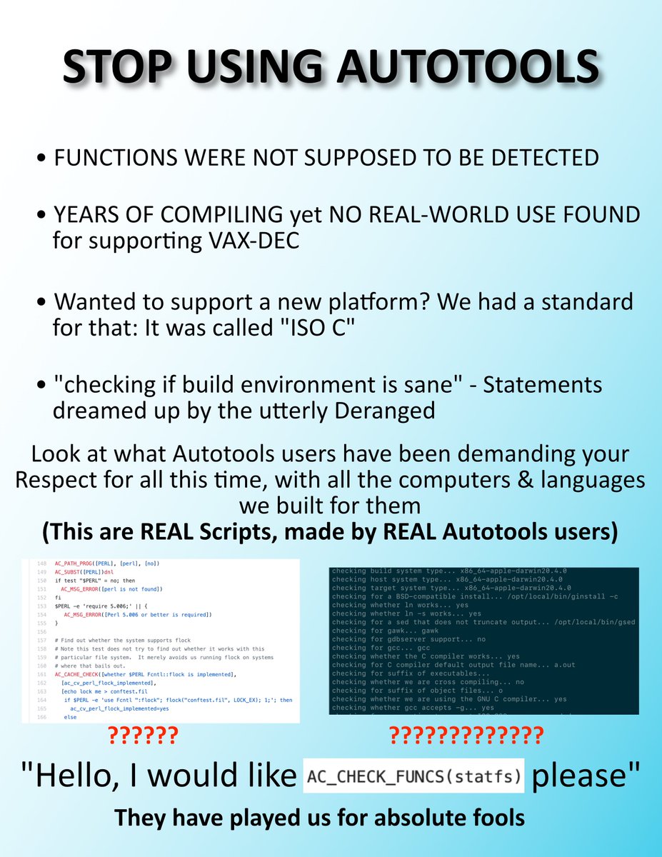 Meme image.

STOP USING AUTOTOOLS
• FUNCTIONS WERE NOT SUPPOSED TO BE DETECTED
• YEARS OF COMPILING yet NO REAL-WORLD USE FOUND for supporting VAX-DEC
• Wanted to support a new platform? We had a standard for that: It was called "ISO C"
• "checking if build environment is sane" - Statements dreamed up by the utterly Deranged
Look at what Autotools users have been demanding your Respect for all this time, with all the computers & languages we built for them
(This are REAL Scripts, made by REAL Autotools users)

[Some configure M4 stuff] with a ?????? below it
[Out of running configure on binutils] with ????????????? below it

Hello, I would like [screenshot of] AC_CHECK_FUNCS(statfs) please"
They have played us for absolute fools