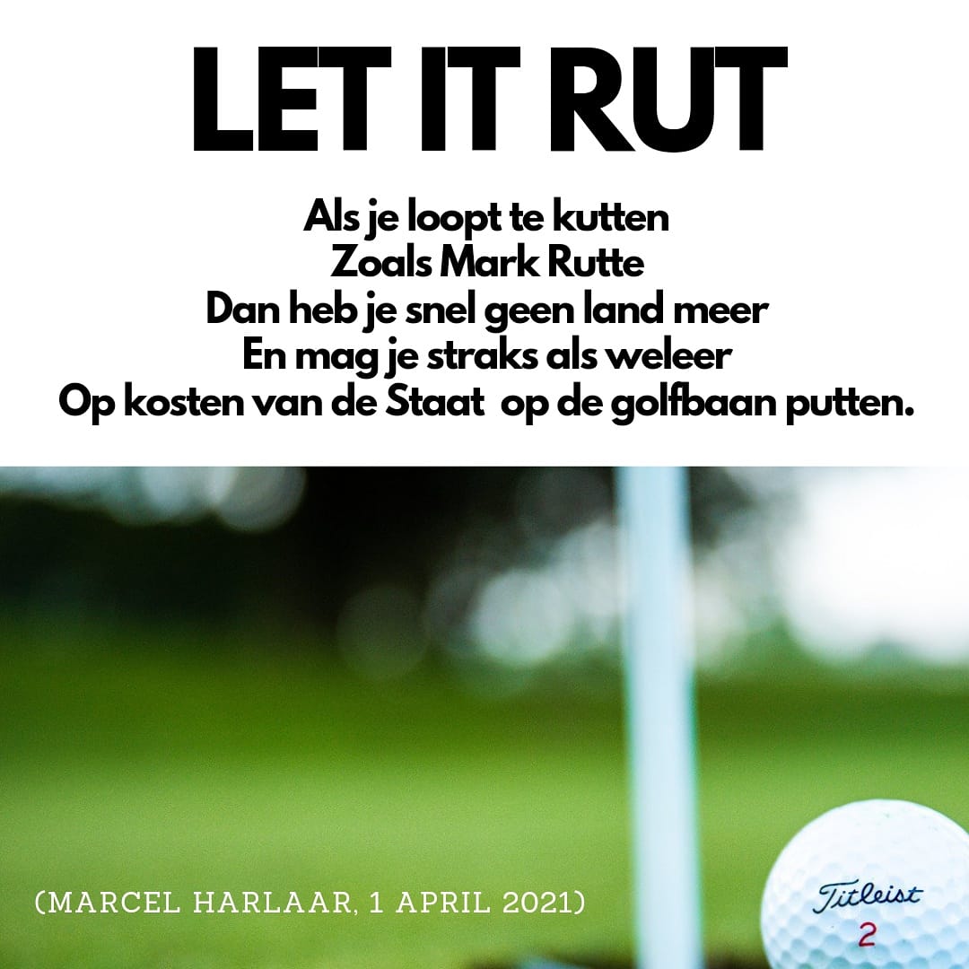 LET IT RUT

Als je loopt te kutten
Zoals Mark Rutte
Dan heb je snel geen land meer
En mag je straks als weleer
Op kosten van de Staat  op de golfbaan putten.

(Marcel Harlaar, 1 april 2021)