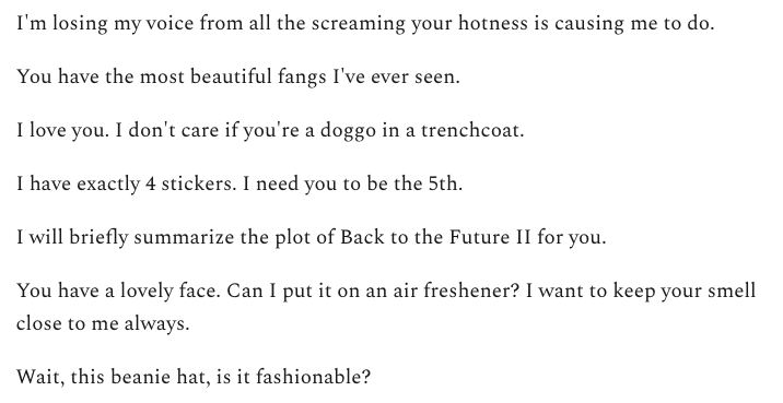 I'm losing my voice from all the screaming your hotness is causing me to do.

You have the most beautiful fangs I've ever seen.

I love you. I don't care if you're a doggo in a trenchcoat.

I have exactly 4 stickers. I need you to be the 5th.

I will briefly summarize the plot of Back to the Future II for you.

You have a lovely face. Can I put it on an air freshener? I want to keep your smell close to me always.

Wait, this beanie hat, is it fashionable?