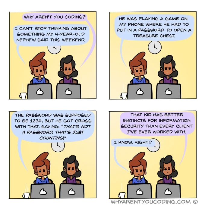 1
HER: Why aren’t you coding?
HIM: I can’t stop thinking about something my 4-year-old nephew said this weekend.
2
HIM: He was playing a game on my phone where he had to put in a password to open a treasure chest.
3
HIM: The password was supposed to be 1234, but he got cross with that, saying: “That’s not a password, that’s just counting!”
4
HER: That kid has better instincts for information security than every client I’ve ever worked with.
HIM: I know, right?