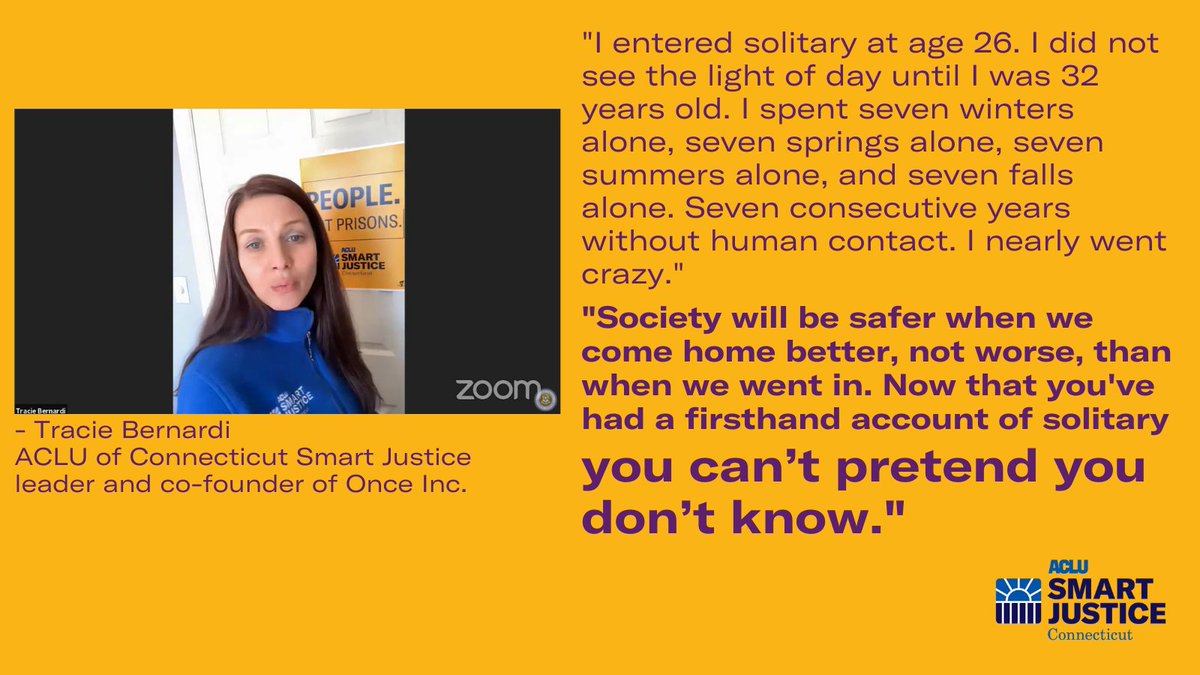 Left: a photo of Tracie Bernarni, ACLU-CT Smart Justice leader, testifying on Zoom before the Judiciary Committee. She is wearing a blue Smart Justice zip-up. Right: a quote from Tracie, in purple writing, that says: "I entered solitary at age 26. I did not see the light of day until I was 32 years old. I spent seven winters alone, seven springs alone, seven summers alone, and seven falls alone. Seven consecutive years without human contact. I nearly went crazy. ... Society will be safer when we come home better, not worse, than when we went in. Now that you’ve had a firsthand account of solitary you can’t pretend you don’t know."