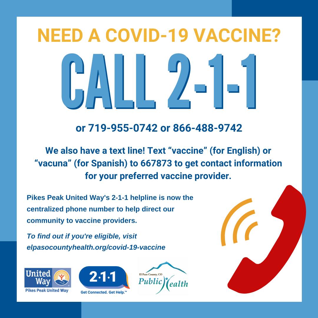 Call 2-1-1! Pikes Peak United Way 2-1-1 is the centralized phone number to help direct our community to vaccine providers. In addition, this line provides referrals for: food, housing, utilities, home repair, , mental health, senior issues, medical care and more!