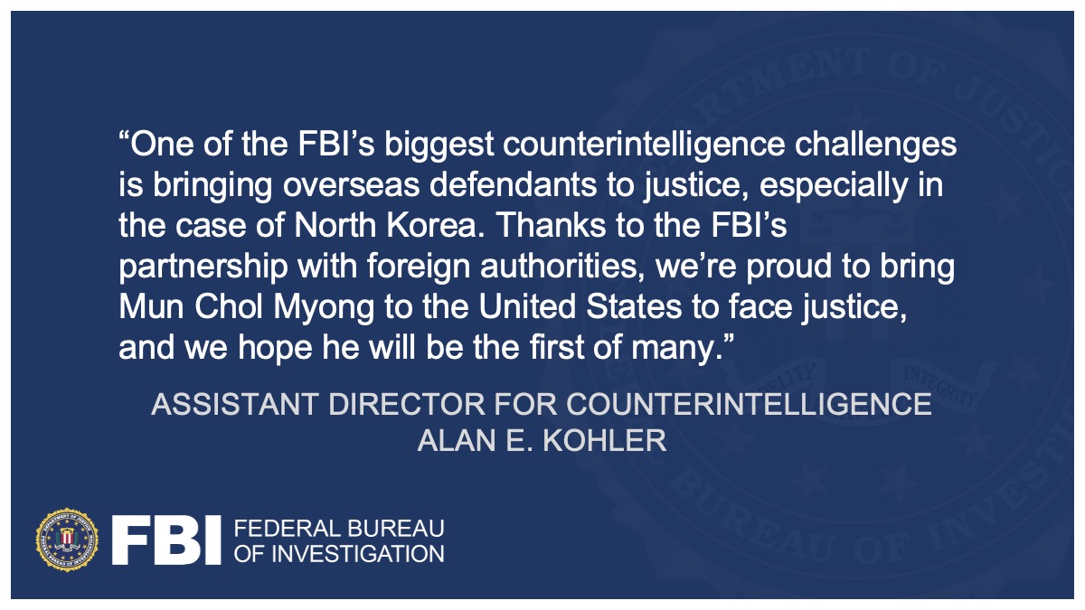 Assistant Director Alan E. Kohler said, "One of the FBI’s biggest counterintelligence challenges is bringing overseas defendants to justice, especially in the case of North Korea. Thanks to the FBI’s partnership with foreign authorities, we’re proud to bring Mun Chol Myong to the United States to face justice, and we hope he will be the first of many."