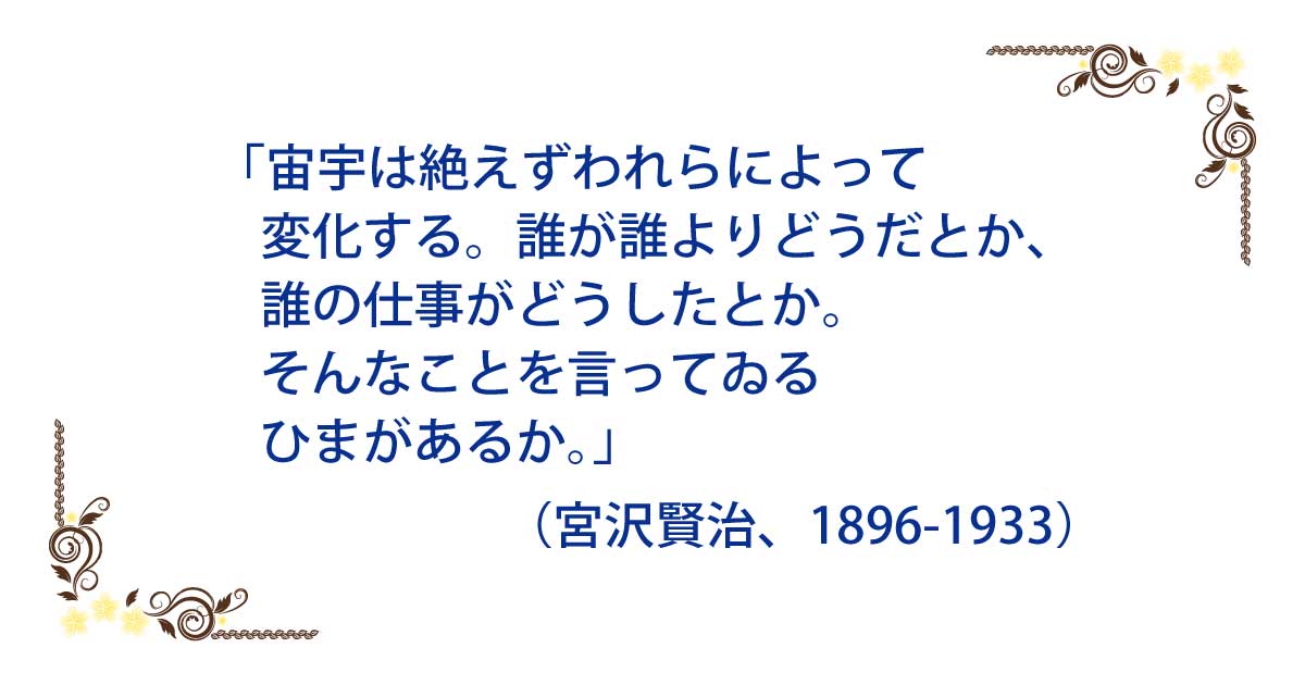 本庄敦 宙宇は絶えずわれらによって変化する 誰が誰よりどうだとか 誰の仕事がどうしたとか そんなことを言ってゐるひまがあるか 宮沢賢治 16 1933 名言