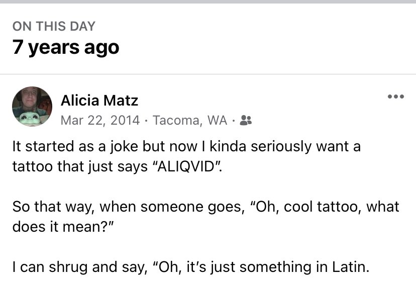 Screenshot of Facebook memory that says: “if started as a joke but now I kinda seriously want a tattoo that just says ‘ALIQVID.” So that way, when someone goes, “oh, cool tattoo, what does it mean?” I can shrug and say, “oh it’s just something in Latin”
