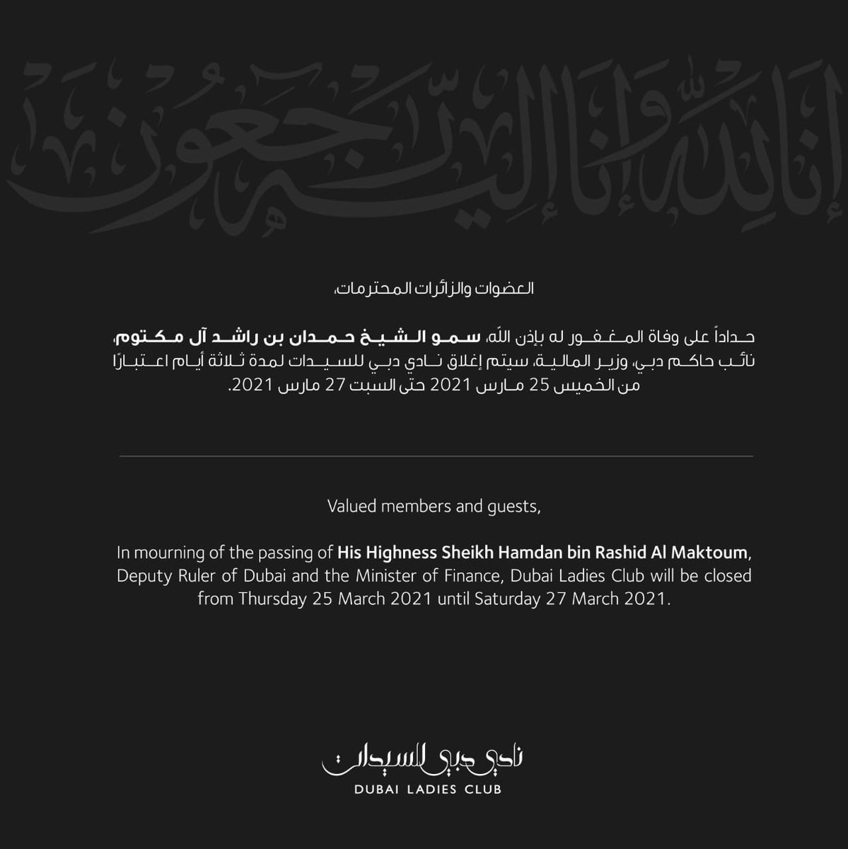 Valued members and guests, 
In mourning of the passing of His Highness Sheikh Hamdan bin Rashid Al Maktoum, Deputy Ruler of Dubai and the Minister of Finance, Dubai Ladies Club will be closed from Thursday 25 March 2021 until Saturday 27 March 2021.