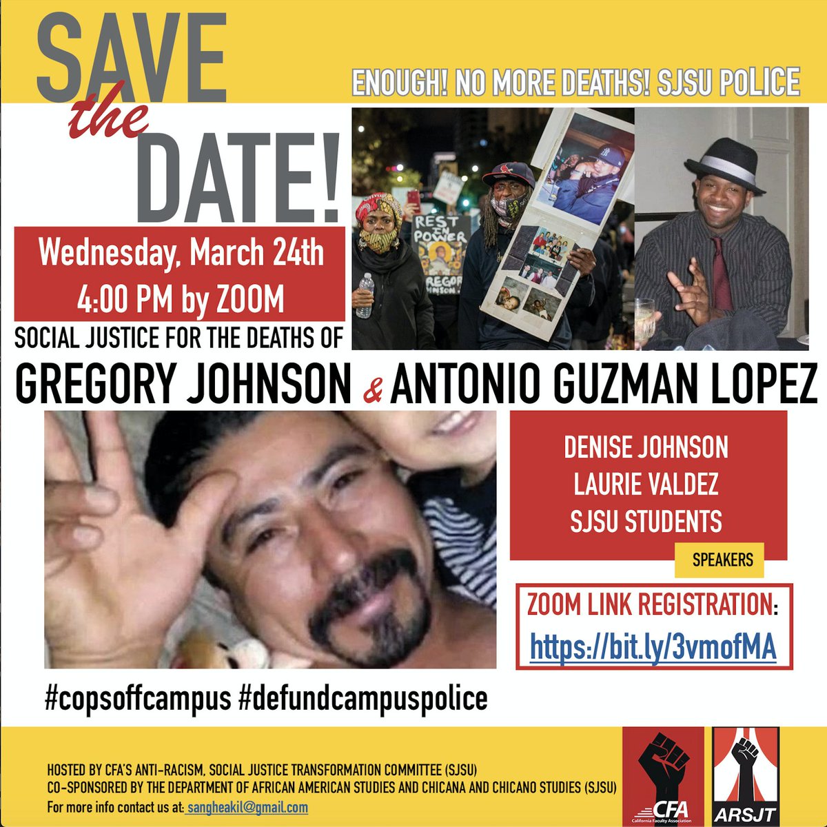Save the Date!
Enough! No more deaths! SJSU police
Wednesday, March 24th
4:00 PM by Zoom
Social Justice for the Deaths of Gregory Johnson and Antonio Guzman Lopez
Speakers: Denise Johnson, Laurie Valdez, SJSU Students
#copsoffcampus #defundcampuspolice

Zoom link registration: https://calfac.zoom.us/meeting/register/tJ0rc-yoqzgoE9ZHiXvVLzZvtxQnUQZWzdzx

Hosted by CFA’s anti-racism, social justice transformation committee (SJSU)
Co-sponsored by the department of African American studies and Chicana and Chicano Studies (SJSU)
For more info contact us at sangheakil@gmail.com
