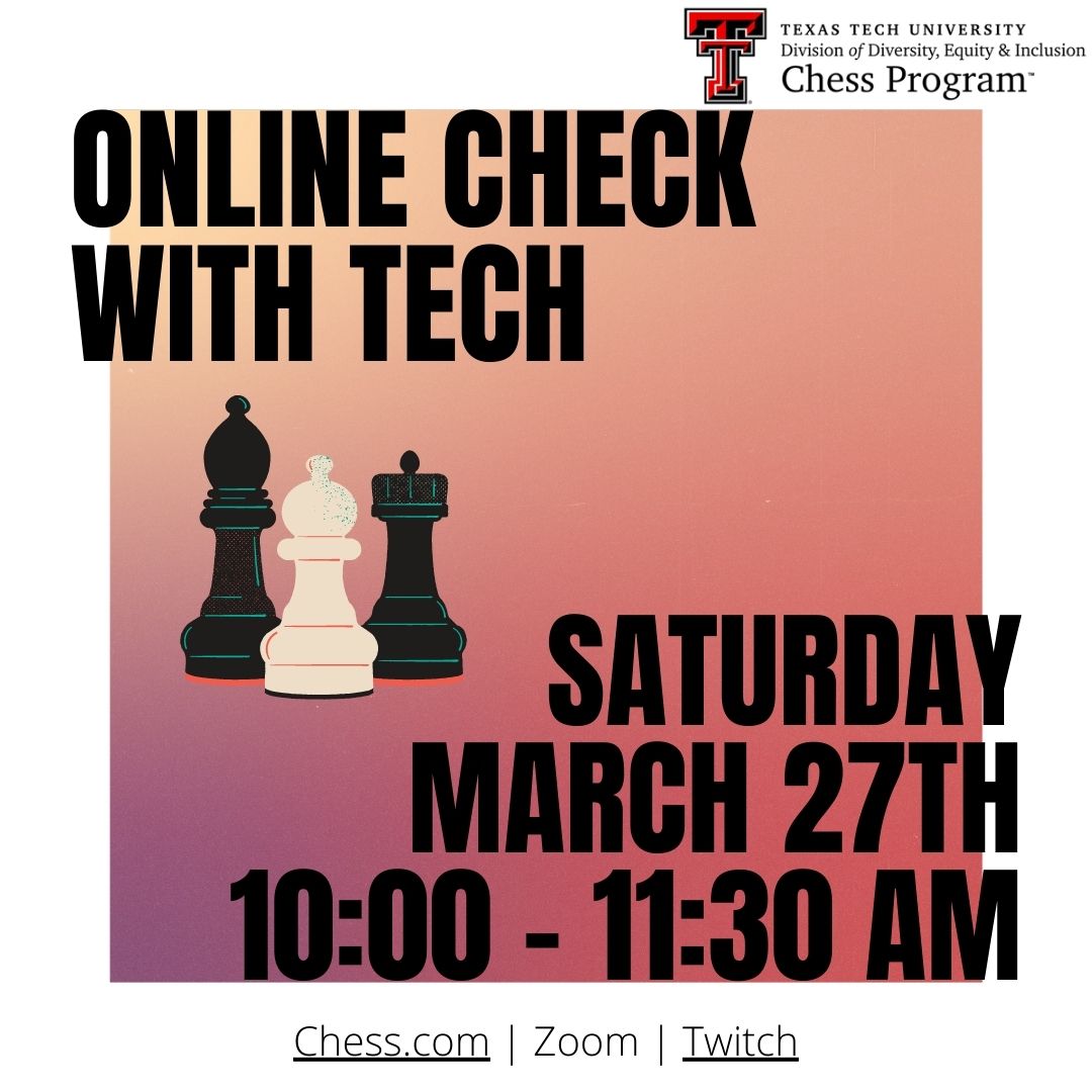 The Texas Tech Chess Program will be hosting an Online Check with Tech K-12 Chess Tournament on Sat, March 27th from 10:00 - 11:30 AM on chess.com. You must be a K-12 student member of the Chess Program club on chess.com. Contact us with any questions!
