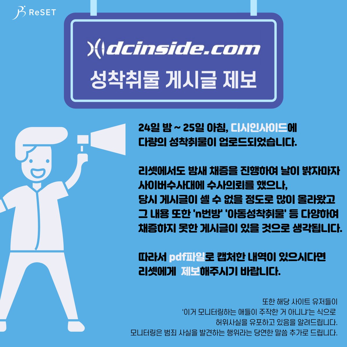 밤새 디시인사이드에서 성착취물이 유포 및 게시된 내용에 대한 pdf 파일 제보를 받습니다. ReSET_Report@protonmail.com 으로 보내주시면 검토 후 사이버수사대에 수사요청하겠습니다.