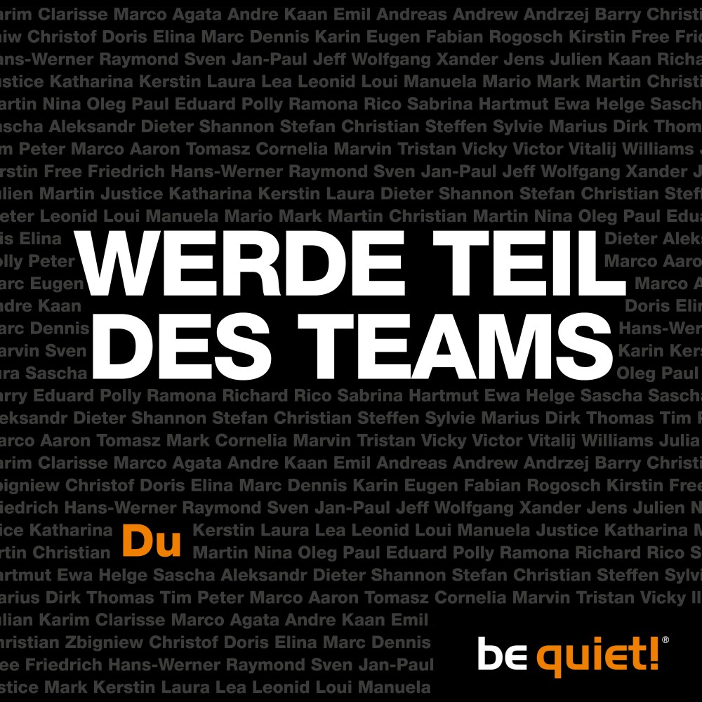 Wir suchen Verstärkung - in den Bereichen "Assistenz", "Produktentwicklung", "Marketing" und "Web Development"! Falls ihr euch angesprochen fühlen solltet, schaut schnell auf unserer Karriere-Seite vorbei:
bequiet.com/de/career

Wir freuen uns sehr darauf, euch kennenzulernen!