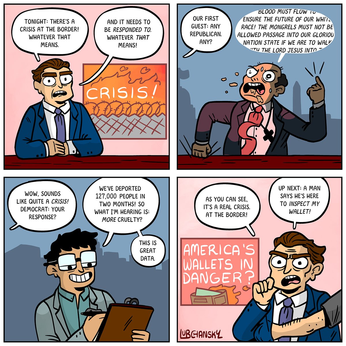 Panel 1: A news guy. A big scary chyron says CRISIS AT THE BORDER Anchor: Welcome back. Tonight, there’s a crisis, at the border. Whatever that means. And it needs to be responded to. Whatever THAT means! Panel 2: a psycho-looking republican, foaming at the mouth, etc. Anchor: Our first guest: any republican. Any? Republican: BLOOD MUST FLOW TO ENSURE THE FUTURE OF OUR WHITE RACE! THE MONGRELS MUST NOT BE ALLOWED PASSAGE Panel 3: A shot of a Democrat Anchor: Wow, sounds like quite a crisis! Democrat: your response? Democrat: We’ve deported 127,000 people in two months! So what I’m hearing is: more cruelty? This is great data. Panel 4: Back to the anchor. ANCHOR: As you can see, it’s a real crisis. At the border. ANCHOR: Up next: a man says he’s here to inspect my wallet!