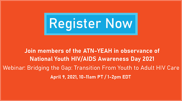 Register now - Join members of the ATN-YEAH in observance of National Youth HIV/AIDS Awareness Day 2021. Webinar: Bridging the Gap: Transition from Youth to Adult HIV Care. April 9, 2021, 10-11am PT/1-2pm EDT