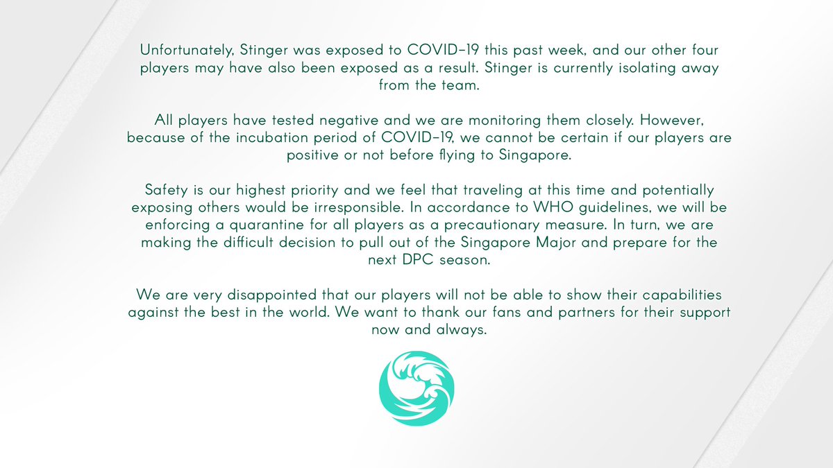 Unfortunately, Stinger was exposed to COVID-19 this past week, and our other four players may have also been exposed as a result. Stinger is currently isolating away from the team.
All players have tested negative and we are monitoring them closely. However, because of the incubation period of COVID-19, we cannot be certain if our players are positive or not before flying to Singapore.
Safety is our highest priority and we feel that traveling at this time and potentially exposing others would be irresponsible. In accordance to WHO guidelines, we will be enforcing a quarantine for all players as a precautionary measure. In turn, we are making the difficult decision to pull out of the Singapore Major and prepare for the next DPC season.
We are very disappointed that our players will not be able to show their capabilities against the best in the world. We want to thank our fans and partners for their support now and always.