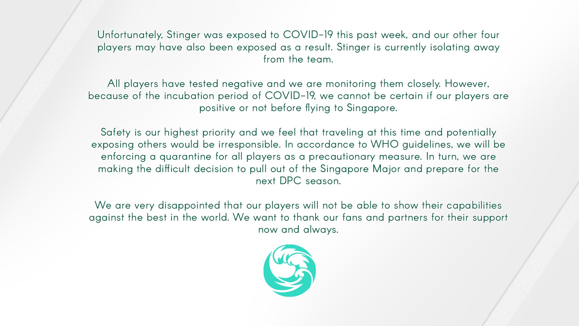 Unfortunately, Stinger was exposed to COVID-19 this past week, and our other four players may have also been exposed as a result. Stinger is currently isolating away from the team. All players have tested negative and we are monitoring them closely. However, because of the incubation period of COVID-19, we cannot be certain if our players are positive or not before flying to Singapore. Safety is our highest priority and we feel that traveling at this time and potentially exposing others would be irresponsible. In accordance to WHO guidelines, we will be enforcing a quarantine for all players as a precautionary measure. In turn, we are making the difficult decision to pull out of the Singapore Major and prepare for the next DPC season. We are very disappointed that our players will not be able to show their capabilities against the best in the world. We want to thank our fans and partners for their support now and always.