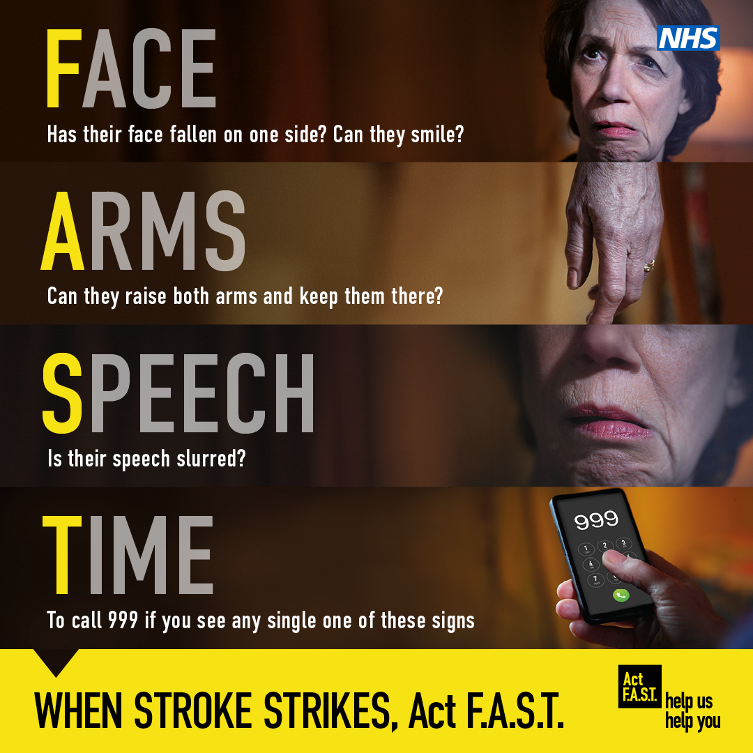 Remember F.A.S.T for the signs someone might be having a stroke 

Face – has their face fallen on one side? Can they smile? 
Arms – can they raise both arms and keep them there? 
Speech – is it slurred? 
Time – it’s time to call 999. 

When stroke strikes remember to Act F.A.S.T.