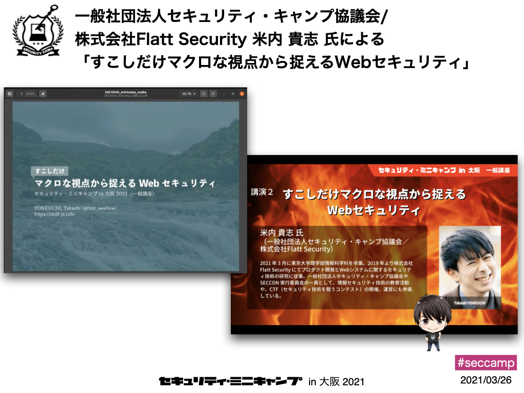 講演2つ目は、一般社団法人セキュリティ・キャンプ協議会/株式会社Flatt Securityの米内貴志氏による「少しだけマクロな視点から捉えるWeb セキュリティ」でした。変動しつつあるWebシステムのセキュリティについて、セキュアにつくる・つなげる・うごかすという3点から ...