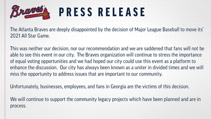 The Atlanta Braves are deeply disappointed by the decision of Major League Baseball to move its’ 2021 All Star Game.

This was neither our decision, nor our recommendation and we are saddened that fans will not be able to see this event in our city.  The Braves organization will continue to stress the importance of equal voting opportunities and we had hoped our city could use this event as a platform to enhance the discussion.  Our city has always been known as a uniter in divided times and we will miss the opportunity to address issues that are important to our community. 

Unfortunately, businesses, employees, and fans in Georgia are the victims of this decision.

We will continue to support the community legacy projects which have been planned and are in process.
