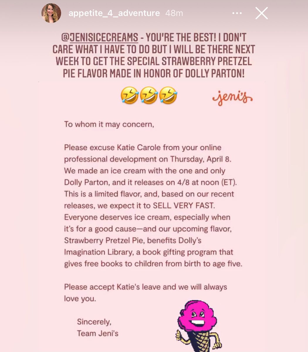Instagram story from @appetite_4_adventure where she wrote “@jenisicecreams - you’re the best! I don’t care what I have to do but I will be there next week to get the special Strawberry Pretzel Pie flavor made in honor of Dolly Parton! 🤣🤣🤣”

Features excuse note:

To whom it may concern,

Please excuse Katie Carole from your online professional development on Thursday, April 8. We made an ice cream with the one and only Dolly Parton, and it releases on 4/8 at noon (ET). This is a limited flavor, and, based on our recent releases, we expect it to SELL VERY FAST. Everyone deserves ice cream, especially when it's for a good cause—and our upcoming flavor, Strawberry Pretzel Pie, benefits Dolly's Imagination Library, a book gifting program that gives free books to children from birth to age five.

Please accept Katie's leave and we will always love you.

Sincerely,

Team Jeni's
