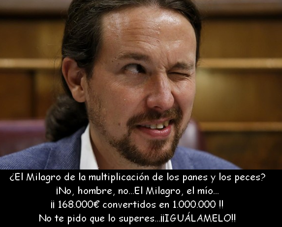 "Pablo Iglesias y Montero amasan una fortuna de más de un millón de euros"
"No cobraré más del triple del SMI"
- 2000 x 14 = 28000€ año
- 28000 x 6 años = 168000€
- Esto es el MILAGRO de la multiplicación de las MONEDAS y BILLETES.
- 168.000€ = 1.000.000€
- Explícalo, Chepas.