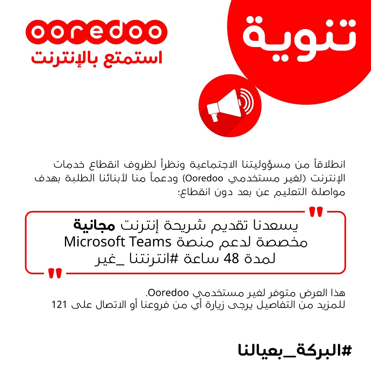 انطلاقاً من مسؤوليتنا الاجتماعية ونظراً لظروف انقطاع الإنترنت لغير مستخدينا
ودعماً منا لأبنائنا الطلبة بهدف مواصلة التعليم دون انقطاع.
يسعدنا تقديم شريحة إنترنت مجانية لدعم منصة Microsoft Teams لمدة 48 ساعة
للمزيد من التفاصيل يرجى زيارة فروعنا أو الاتصال على 121
 
#البركة_بعيالنا