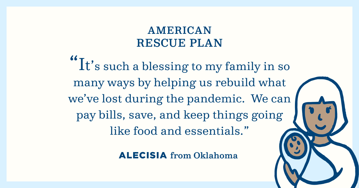 American Rescue Plan. "It's such a blessing to my family in so many ways by helping us rebuild what we've lost during the pandemic. We can pay bills, save, and keep things going like food and essentials." Alecisia from Oklahoma