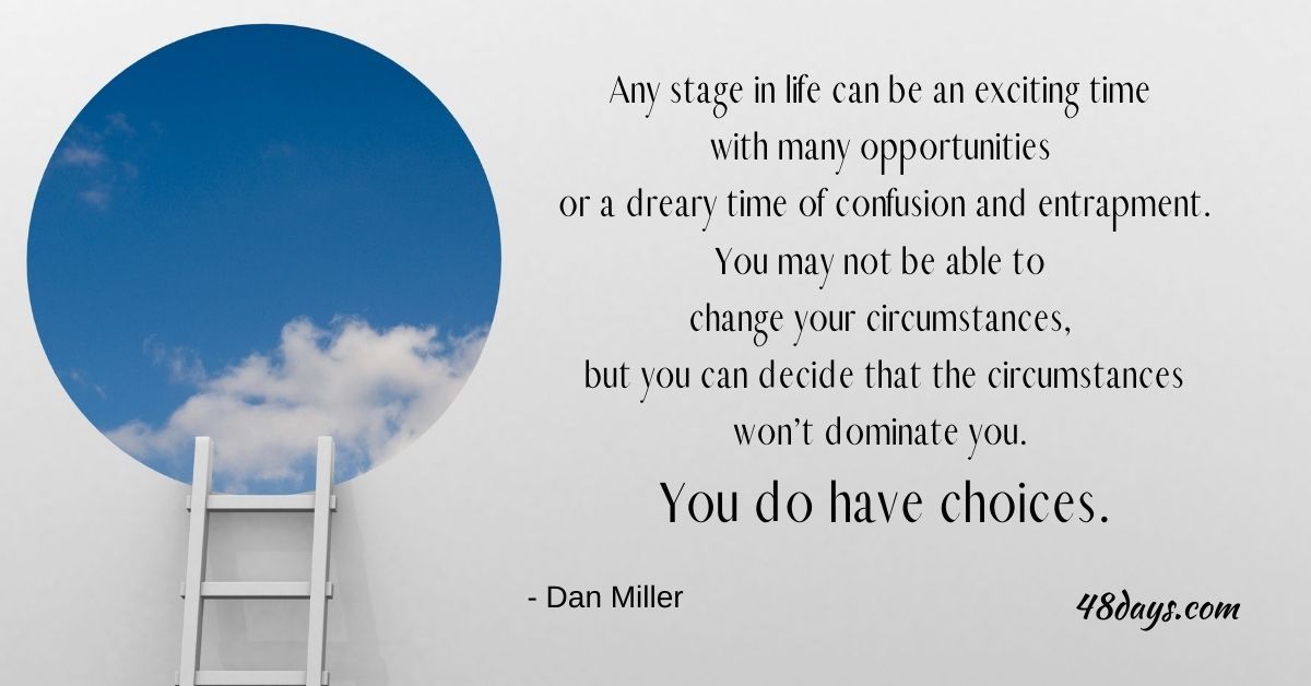 Any stage in life can be an exciting time with many opportunities or a dreary time of confusion and entrapment. You may not be able to change your circumstances, but you can decide that the circumstances won’t dominate you. You do have choices.
