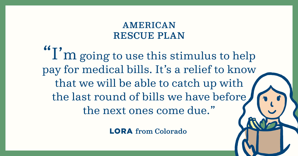 American Rescue Plan. "I'm going to use this stimulus to help pay for medical bills. It's a relief to know that we will be able to catch up with the last round of bills we have before the next ones come due." Lora from Colorado