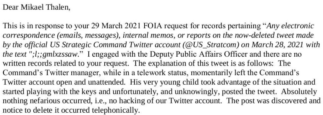 Filed a FOIA request with U.S. Strategic Command to see if I could learn anything about their gibberish tweet yesterday. Turns out their Twitter manager left his computer unattended, resulting in his 'very young child' commandeering the keyboard.