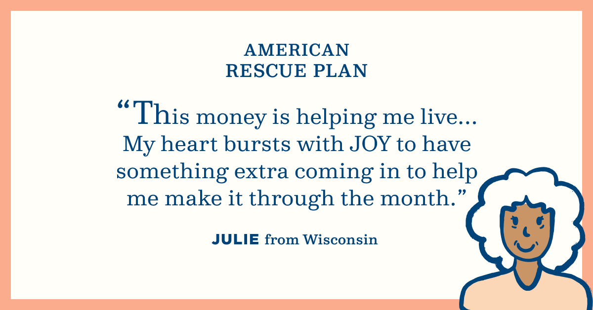American Rescue Plan. "This money is helping me live... My heart bursts with joy to have something extra coming in to help me make it through the month." Julie from Wisconsin