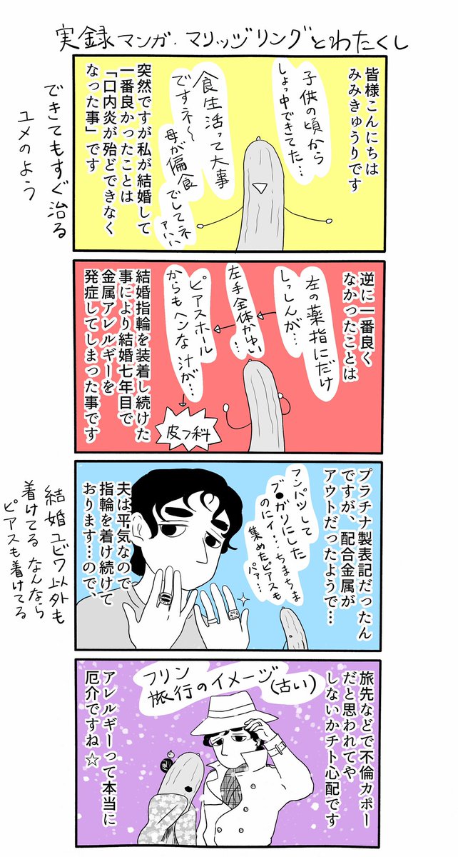 不定期に唐突にあげる実録マンガ、今回は「マリッジリングとわたくし」。
何事もそうですが、結婚て功罪ありますよね…「こういうハナシじゃないかも」とは、描いてて思わないことも無かったです。ピアス、チタン素材だと全然平気なのでチタンは素晴らしいと思います。 