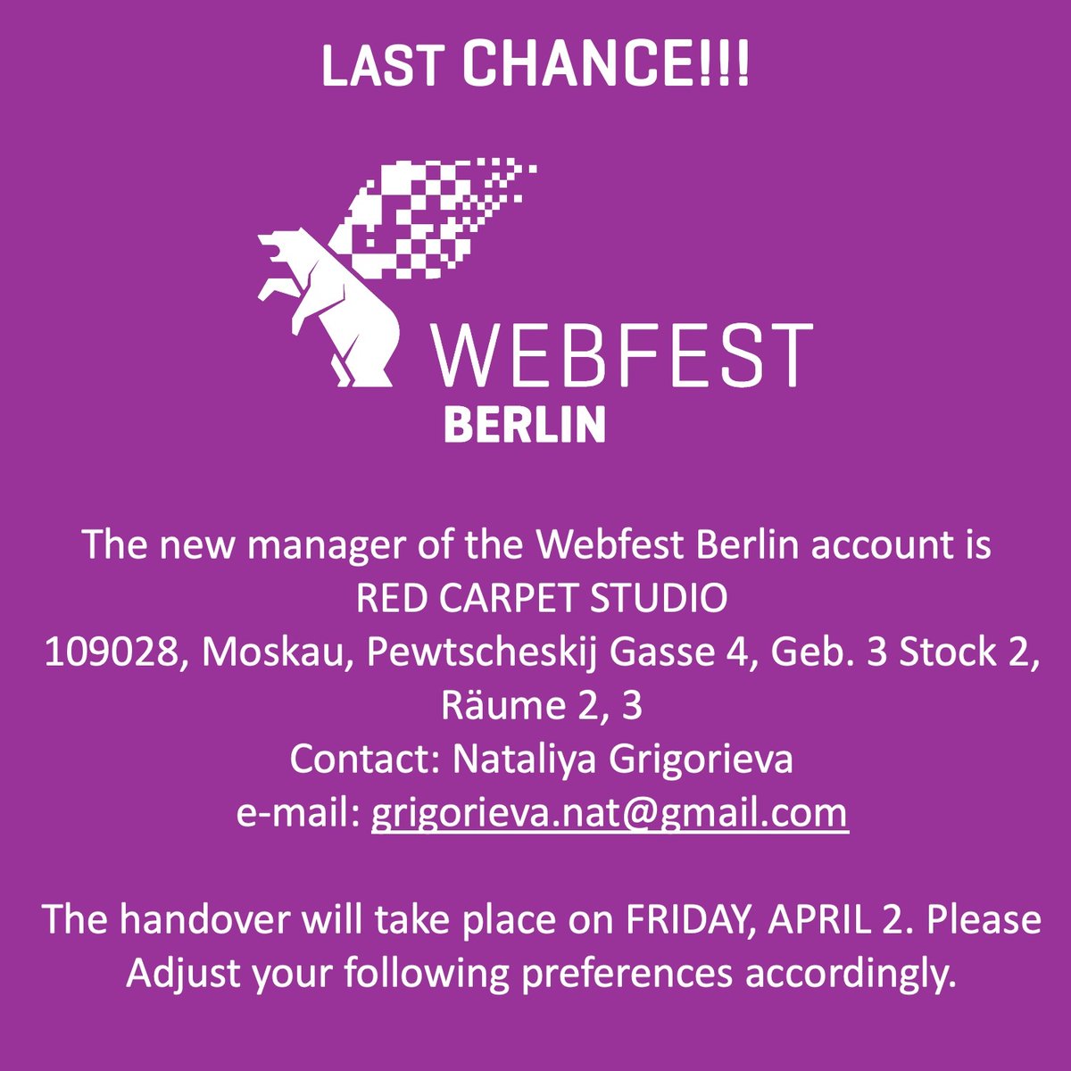 🚨Last chance to adjust your following preferences!🚨
As of 02-April, the new manager of this Webfest Berlin account is:
RED CARPET STUDIO
109028, Moskau, Pewtscheskij Gasse 4, Geb. 3 Stock 2, Räume 2, 3
Contact: Nataliya Grigorieva
e-mail: grigorieva.nat@gmail.com