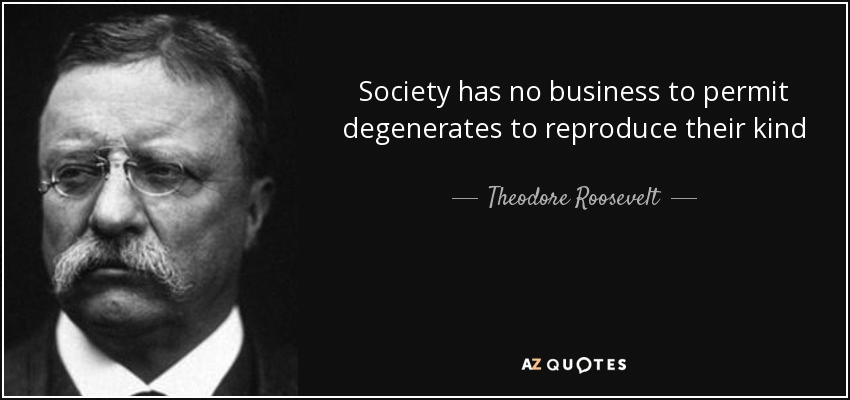 16/: Theodore Roosevelt said that “Society has no business to permit degenerates to reproduce their kind.” Luther Burbank said that one should “Stop permitting criminals and weaklings to reproduce.” George Bernard Shaw said that only eugenics could save mankind.