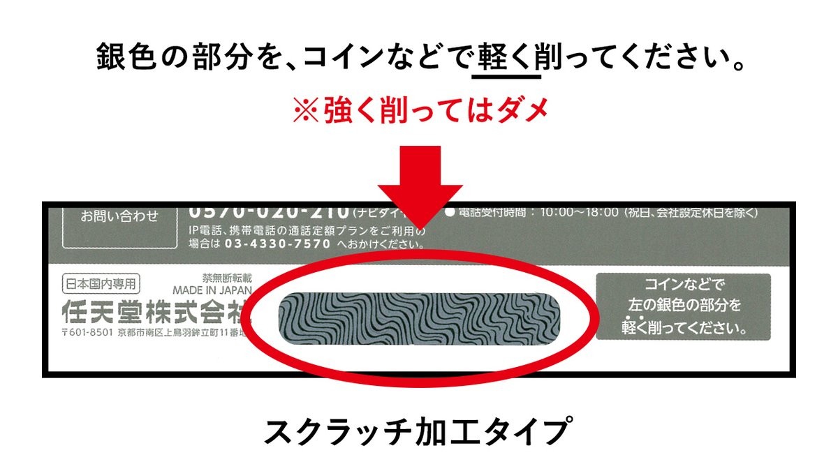 任天堂サポート スクラッチ加工タイプは 番号部分がスクラッチ加工で隠されており コインなどで軽く削ると読めるようになります 強く削ったりハサミなど鋭利なもので削ったりすると 番号が読めなくなってしまいますのでご注意ください T Co
