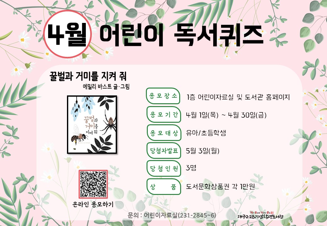<4월 어린이 독서퀴즈 안내>

4월 어린이 독서퀴즈 도서는 ‘꿀벌과 거미를 지켜 줘’입니다. 책을 읽고 퀴즈도 풀고 선물도 받아가세요~

독서퀴즈 응모 바로가기(library.daegu.go.kr/228/module/qui…)

문의 : 어린이자료실 ☎231-2846