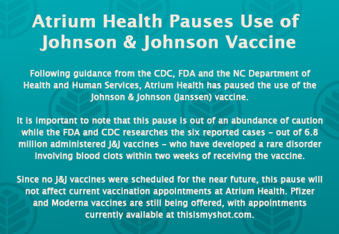 Following guidance from the CDC, FDA and the NC DHHS, Atrium Health has paused the use of the Johnson &amp; Johnson vaccine. 

Pfizer and Moderna vaccines are still being offered, with appointments currently available at thisismyshot.com.