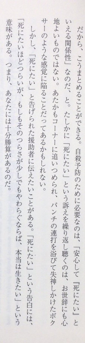 「「死にたい」と告げられた援助者に伝えたいことがある。「死にたい」という告白には、「死にたいほどつらいが、もしもそのつらさが少しでもやわらぐならば、本当は生きたい」という意味がある。つまり、あなたには十分勝算があるのだ。」（『「死にたい」に現場で向き合う』日本評論社、P27）