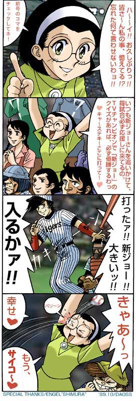 シン・ジョー・・・です。
20年以上前に3年半位、某雑誌で4コマ漫画を連載してました。(当時は色々とお騒がせしました(^-^;)
シン・ジョーのモデルは当時阪神タイガースにいた新庄選手でしたが、途中から完全に某作品ネタに(^-^; 