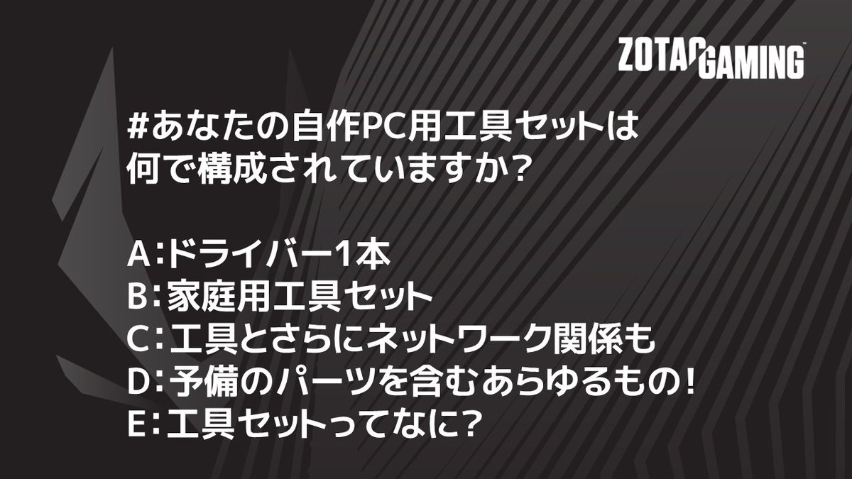 Zotac日本 S Tweet あなたの自作pc用工具セットは何で構成されていますか A ドライバー1本 B 家庭用工具セット C 工具とさらにネットワーク関係も D 予備のパーツを含むあらゆるもの E 工具セットってなに Zotac 自作pc グラボ ゲーミングpc Zotacお題 Zotac日本 S Tweet あなたの自作pc用工具セットは何で構成されていますか A ドライバー1本 B 家庭用工具セット C 工具とさらにネットワーク関係も D 予備のパーツを含むあらゆるもの E 工具セットってなに Zotac 自作pc グラボ ゲーミングpc Zotacお題