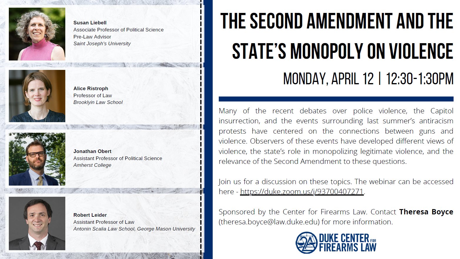 The Second Amendment and the State's Monopoly on Violence 12:30 PM • Virtual Many of the recent debates over police violence, the Capitol insurrection, and the events surrounding last summer's antiracism protests have centered on the connections between guns and violence. Observers of these events have developed different views of violence, the state's role in monopolizing legitimate violence, and the relevance of the Second Amendment to these questions. Join us for a discussion on these topics with Susan Liebell,Associate Professor of Political Science and Pre-Law Advisor, St. Joseph's University; Alice Ristroph, Professor of Law, Brooklyn Law School; Jonathan Obert, Assistant Professor of Political Science at Amherst College; and Robert Leider, Assistant Professor of Law at Antonin Scalia Law School, George Mason University. The webinar can be access here - https://duke.zoom.us/j/93700407271. Sponsored by the Center for Firearms Law. Contact Theresa Boyce (Theresa.boyce@law.duke.edu)