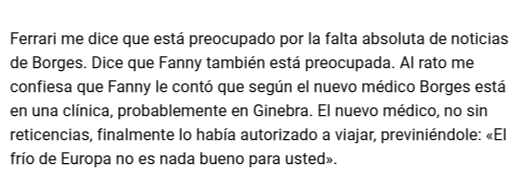 Ferrari me dice que está preocupado por la falta absoluta de noticias de Borges. Dice que Fanny también está preocupada. Al rato me confiesa que Fanny le contó que según el nuevo médico Borges está en una clínica, probablemente en Ginebra. El nuevo..