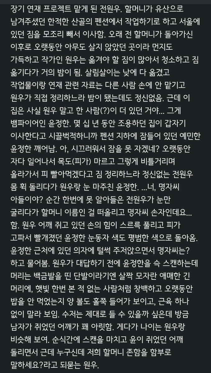 너무 길어져서 버렸던... 작가 전x뱀파이어 윤 전윤... 원래 집주인 윤이었는데 잠들기 전에 전 할머니께 명의 넘겨드린 상태고... 주로 밤에 작업하는 전이랑 생활 사이클 맞아서 밤마다 우당탕탕 어쩌고 동거생활하는 뒷내용도 생각은 했는데 기력이 생기면 이어서 쓰고 아니면...